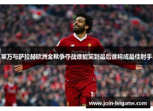 莱万与萨拉赫欧洲金靴争夺战谁能笑到最后谁将成最佳射手