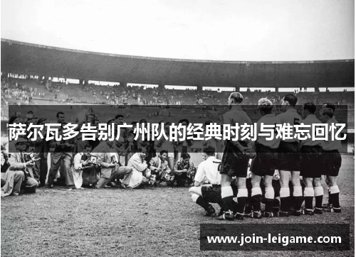 萨尔瓦多告别广州队的经典时刻与难忘回忆