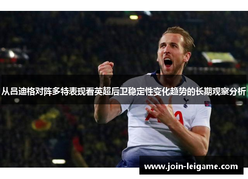 从吕迪格对阵多特表现看英超后卫稳定性变化趋势的长期观察分析 从吕迪格对阵多特表现看英超后卫稳定性变化趋势的长期观察分析