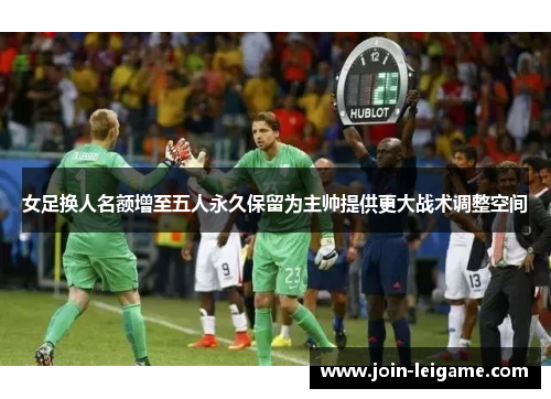 女足换人名额增至五人永久保留为主帅提供更大战术调整空间